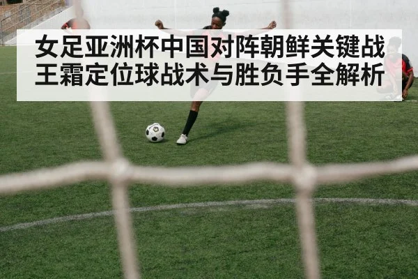 女足亚洲杯中国对阵朝鲜关键战王霜定位球战术与胜负手全解析